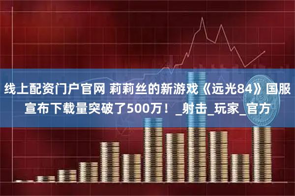 线上配资门户官网 莉莉丝的新游戏《远光84》国服宣布下载量突破了500万！_射击_玩家_官方