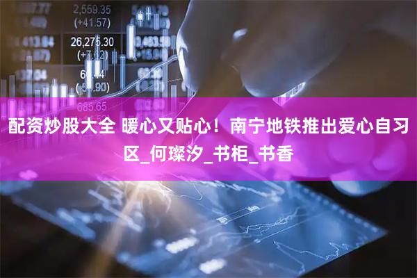 配资炒股大全 暖心又贴心！南宁地铁推出爱心自习区_何璨汐_书柜_书香