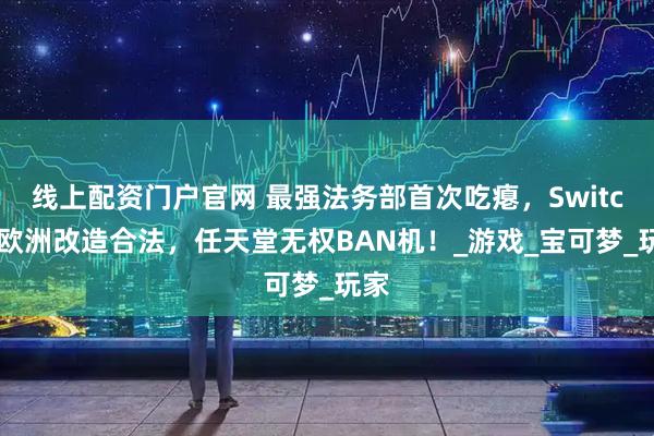 线上配资门户官网 最强法务部首次吃瘪，Switch2欧洲改造合法，任天堂无权BAN机！_游戏_宝可梦_玩家