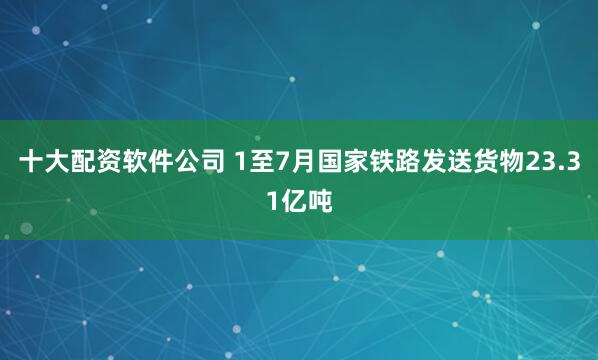 十大配资软件公司 1至7月国家铁路发送货物23.31亿吨