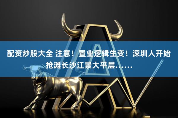配资炒股大全 注意！置业逻辑生变！深圳人开始抢滩长沙江景大平层……