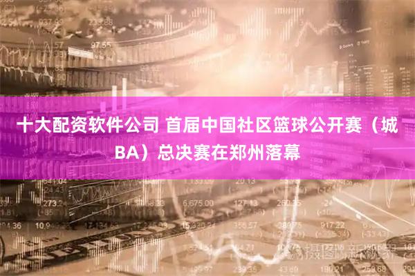十大配资软件公司 首届中国社区篮球公开赛（城BA）总决赛在郑州落幕