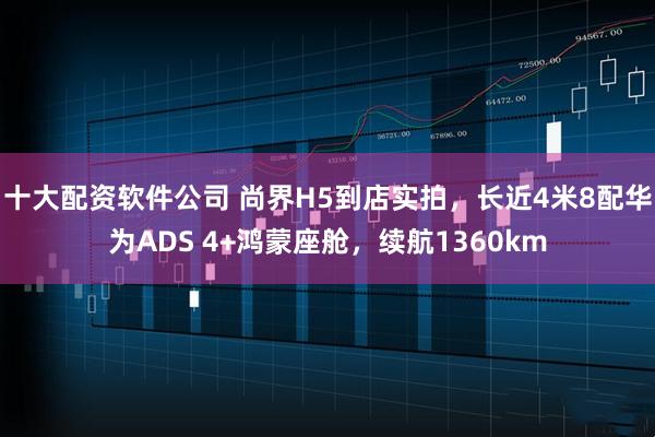 十大配资软件公司 尚界H5到店实拍，长近4米8配华为ADS 4+鸿蒙座舱，续航1360km