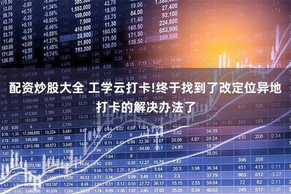 配资炒股大全 工学云打卡!终于找到了改定位异地打卡的解决办法了