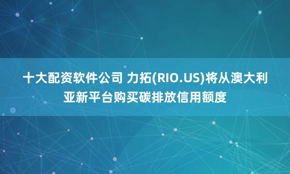十大配资软件公司 力拓(RIO.US)将从澳大利亚新平台购买碳排放信用额度