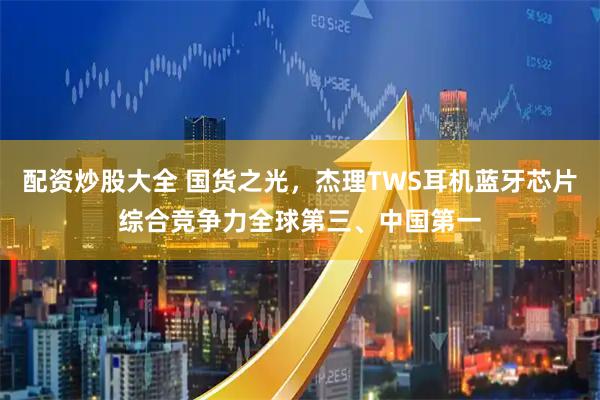 配资炒股大全 国货之光，杰理TWS耳机蓝牙芯片综合竞争力全球第三、中国第一
