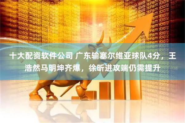 十大配资软件公司 广东输塞尔维亚球队4分，王浩然马明坤齐爆，徐昕进攻端仍需提升