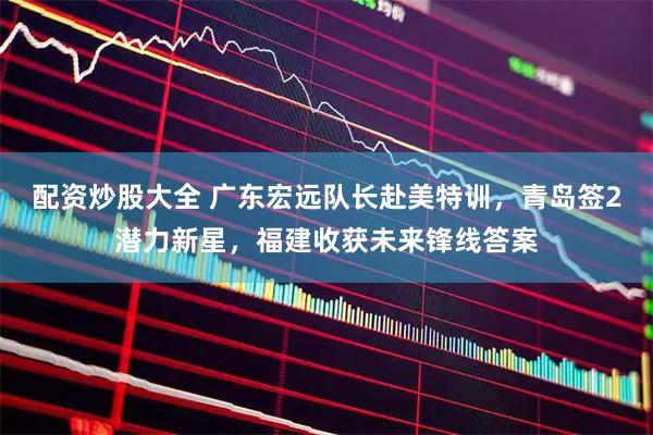 配资炒股大全 广东宏远队长赴美特训，青岛签2潜力新星，福建收获未来锋线答案
