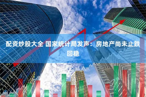 配资炒股大全 国家统计局发声：房地产尚未止跌回稳