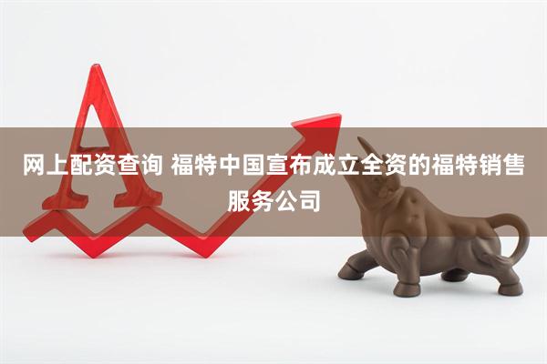 网上配资查询 福特中国宣布成立全资的福特销售服务公司