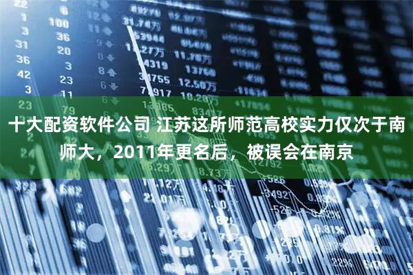 十大配资软件公司 江苏这所师范高校实力仅次于南师大，2011年更名后，被误会在南京