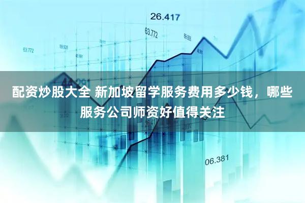配资炒股大全 新加坡留学服务费用多少钱，哪些服务公司师资好值得关注